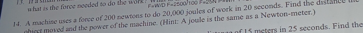 Ia sman 
what is the force needed to do the work ? F=W/DF=2500/10 F=25NP
14. A machine uses a force of 200 newtons to do 20,000 joules of work in 20 seconds. Find the distance l 
hiect moved and the power of the machine. (Hint: A joule is the same as a Newton-meter.) 
of 15 meters in 25 seconds. Find the