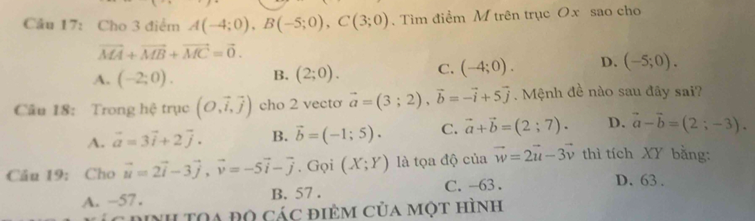 Cầu 17: Cho 3 điểm A(-4;0), B(-5;0), C(3;0). Tìm điểm M trên trục Ox sao cho
vector MA+vector MB+vector MC=vector 0.
D. (-5;0).
B.
A. (-2;0). (2;0).
C. (-4;0). 
Câu 18: Trong hệ trục (O,vector i,vector j) cho 2 vecto vector a=(3;2), vector b=-vector i+5vector j. Mệnh đề nào sau đây sai?
A. vector a=3vector i+2vector j. B. vector b=(-1;5). C. vector a+vector b=(2;7). D. vector a-vector b=(2;-3). 
Câu 19: Cho vector u=2vector i-3vector j, vector v=-5vector i-vector j. Gọi (X;Y) là tọa độ của vector w=2vector u-3vector v thì tích XY bằng:
A. ~57. B. 57. C. -63.
D. 63 .
dinh TOa Đọ các điÊm của một hình