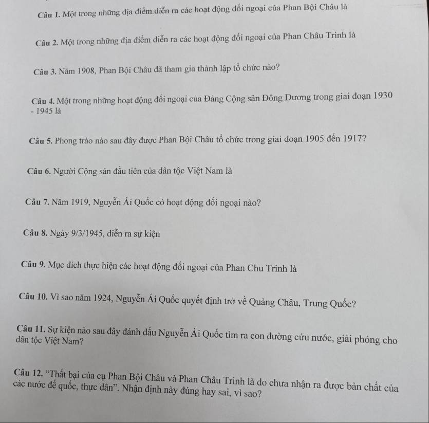 Một trong những địa điểm diễn ra các hoạt động đối ngoại của Phan Bội Châu là 
Câu 2. Một trong những địa điểm diễn ra các hoạt động đối ngoại của Phan Châu Trinh là 
Câu 3. Năm 1908, Phan Bội Châu đã tham gia thành lập tổ chức nào? 
Câu 4. Một trong những hoạt động đổi ngoại của Đảng Cộng sản Đông Dương trong giai đoạn 1930 
- 1945 là 
Câu 5. Phong trào nào sau đây được Phan Bội Châu tổ chức trong giai đoạn 1905 đến 1917? 
Câu 6. Người Cộng sản đầu tiên của dân tộc Việt Nam là 
Câu 7. Năm 1919, Nguyễn Ái Quốc có hoạt động đối ngoại nào? 
Câu 8. Ngày 9/3/1945, diễn ra sự kiện 
Câu 9. Mục đích thực hiện các hoạt động đổi ngoại của Phan Chu Trinh là 
Câu 10. Vì sao năm 1924, Nguyễn Ái Quốc quyết định trở về Quảng Châu, Trung Quốc? 
Câu 11. Sự kiện nào sau đây đánh dấu Nguyễn Ái Quốc tìm ra con đường cứu nước, giải phóng cho 
dân tộc Việt Nam? 
Câu 12. “Thất bại của cụ Phan Bội Châu và Phan Châu Trinh là do chưa nhận ra được bản chất của 
các nước đế quốc, thực dân'. Nhận định này đúng hay sai, vì sao?