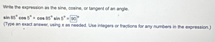 Write the expression as the sine, cosine, or tangent of an angle.
sin 85°cos 5°+cos 85°sin 5°=90°
(Type an exact answer, using π as needed. Use integers or fractions for any numbers in the expression.)