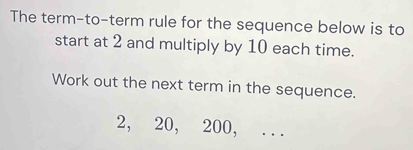 The term-to-term rule for the sequence below is to 
start at 2 and multiply by 10 each time. 
Work out the next term in the sequence.
2, 20, 200, . . .