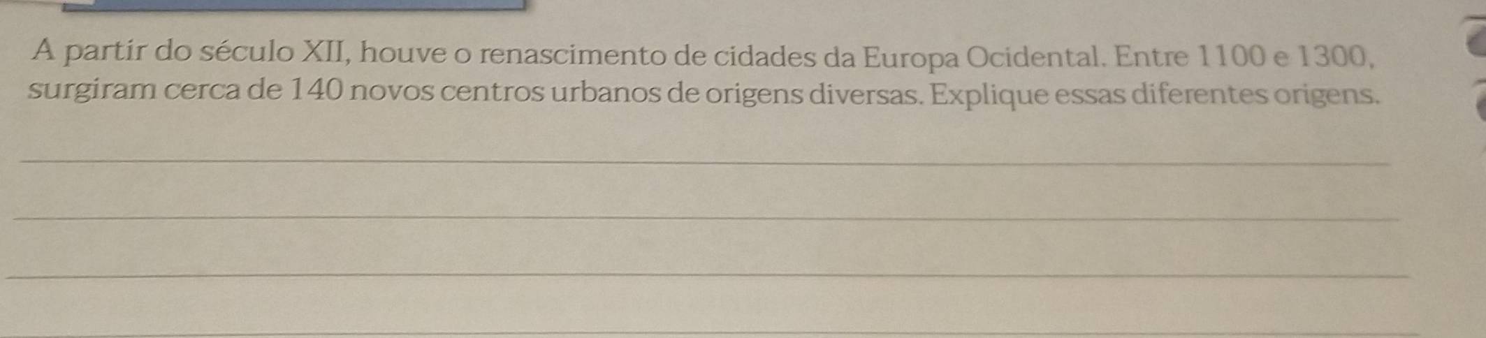 A partir do século XII, houve o renascimento de cidades da Europa Ocidental. Entre 1100 e 1300, 
surgiram cerca de 140 novos centros urbanos de origens diversas. Explique essas diferentes origens. 
_ 
_ 
_ 
_