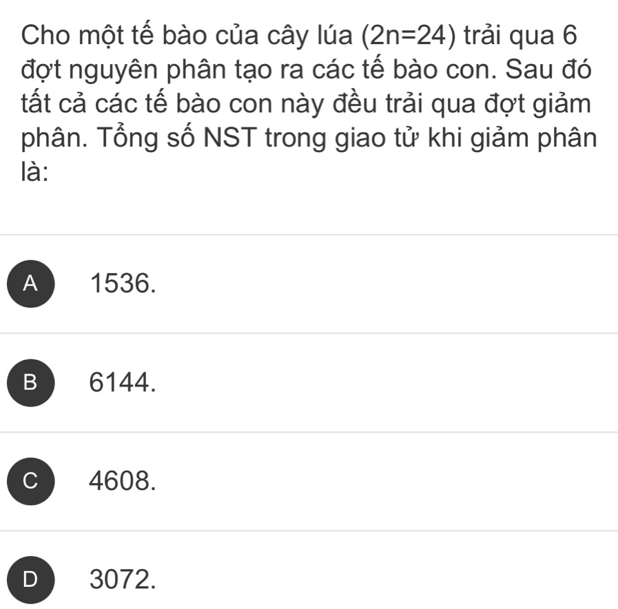 Cho một tế bào của cây lúa (2n=24) trải qua 6
đợt nguyên phân tạo ra các tế bào con. Sau đó
tất cả các tế bào con này đều trải qua đợt giảm
phân. Tổng số NST trong giao tử khi giảm phân
là:
A 1536.
B 6144.
C 4608.
3072.