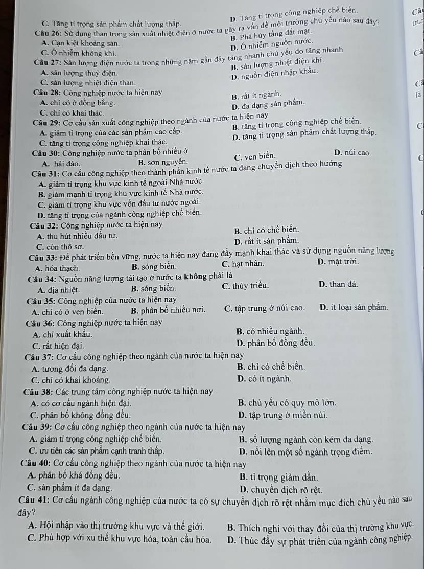 D. Tăng tỉ trọng công nghiệp chế biến.
Câ
C. Tăng tỉ trọng sản phẩm chất lượng thấp.
Câu 26: Sử dụng than trong sản xuất nhiệt điện ở nước ta gây ra vấn đề môi trường chủ yếu nào sau đây? trur
B. Phá hủy tầng đất mặt.
A. Cạn kiệt khoảng sản.
D. Ô nhiễm nguồn nước.
C. Ô nhiễm không khí.
Cầu 27: Sản lượng điện nước ta trong những năm gần đây tăng nhanh chủ yếu do tăng nhanh
Câ
B. sản lượng nhiệt điện khí.
A. sản lượng thuỷ điện.
D. nguồn điện nhập khẩu.
C. sản lượng nhiệt điện than. Câ
Câu 28: Công nghiệp nước ta hiện nay là
B. rất ít ngành.
A. chi có ở đồng bằng.
D. đa dạng sản phẩm.
C. chỉ có khai thác.
Cầu 29: Cơ cấu sản xuất công nghiệp theo ngành của nước ta hiện nay
A. giảm tỉ trọng của các sản phẩm cao cấp B. tăng tỉ trọng công nghiệp chế biến.
C. tăng tỉ trọng công nghiệp khai thác. D. tăng tỉ trọng sản phẩm chất lượng thấp C
* Câu 30: Công nghiệp nước ta phân bố nhiều ở D. núi cao. C
C. ven biển.
A. hải đảo. B. sơn nguyên.
Cầu 31: Cơ cầu công nghiệp theo thành phần kinh tế nước ta đang chuyển dịch theo hướng
A. giảm tỉ trọng khu vực kinh tế ngoài Nhà nước.
B. giảm mạnh tỉ trọng khu vực kinh tế Nhà nước.
C. giảm tỉ trọng khu vực vốn đầu tư nước ngoài.
D. tăng tỉ trọng của ngành công nghiệp chế biến.
Câu 32: Công nghiệp nước ta hiện nay
A. thu hút nhiều đầu tư. B. chi có chế biến.
C. còn thô sơ. D. rất ít sản phầm.
Cầu 33: Để phát triển bền vững, nước ta hiện nay đang đầy mạnh khai thác và sử dụng nguồn năng lượng
A. hóa thạch. B. sóng biển. C. hạt nhân. D. mặt trời.
Câu 34: Nguồn năng lượng tái tạo ở nước ta không phải là
A. địa nhiệt. B. sóng biển. C. thủy triều. D. than đá.
*  Câu 35: Công nghiệp của nước ta hiện nay
A. chỉ có ở ven biển. B. phân bố nhiều nơi. C. tập trung ở núi cao. D. ít loại sản phẩm.
Câu 36: Công nghiệp nước ta hiện nay
A. chi xuất khẩu.  B. có nhiều ngành.
C. rất hiện đại. D. phân bố đồng đều.
Cầu 37: Cơ cấu công nghiệp theo ngành của nước ta hiện nay
A. tương đối đa dạng B. chỉ có chế biến.
C. chỉ có khai khoáng. D. có ít ngành.
Câu 38: Các trung tâm công nghiệp nước ta hiện nay
A. có cơ cấu ngành hiện đại. B. chủ yếu có quy mô lớn.
C. phân bố không đồng đều. D. tập trung ở miền núi.
Cầu 39: Cơ cầu công nghiệp theo ngành của nước ta hiện nay
A. giảm tỉ trọng công nghiệp chế biến. B. số lượng ngành còn kém đa dạng.
C. tu tiên các sản phẩm cạnh tranh thấp. D. nổi lên một số ngành trọng điểm.
Câu 40: Cơ cấu công nghiệp theo ngành của nước ta hiện nay
A. phân bố khá đồng đều. B. tỉ trọng giảm dần.
C. sản phẩm ít đa dạng. D. chuyền dịch rõ rệt.
Cầu 41: Cơ cấu ngành công nghiệp của nước ta có sự chuyển dịch rõ rệt nhằm mục đích chủ yếu nào sau
đây?
A. Hội nhập vào thị trường khu vực và thế giới. B. Thích nghi với thay đổi của thị trường khu vực.
C. Phù hợp với xu thế khu vực hóa, toàn cầu hóa. D. Thúc đầy sự phát triển của ngành công nghiệp.