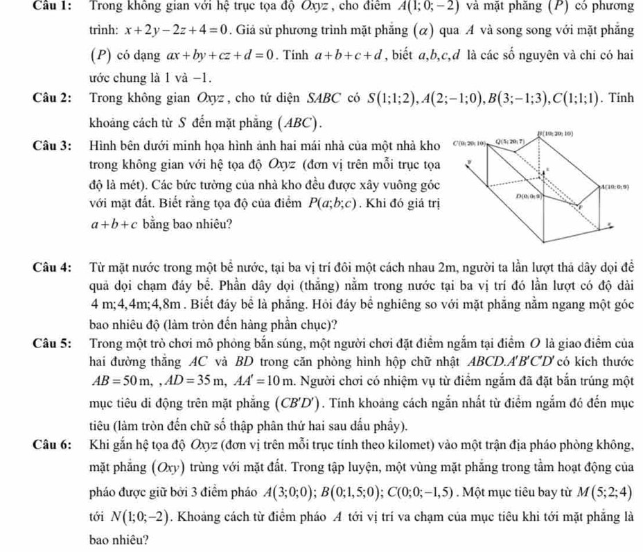 Trong không gian với hệ trục tọa độ Oxyz , cho điểm A(1;0;-2) và mặt phăng (P) có phương
trình: x+2y-2z+4=0. Giả sử phương trình mặt phẳng (α) qua A và song song với mặt phẳng
(P) có dạng ax+by+cz+d=0. Tinh a+b+c+d , biết a,b,c,d là các số nguyên và chi có hai
ước chung là 1 và −1.
Câu 2: Trong không gian Oxyz , cho tứ diện SABC có S(1;1;2),A(2;-1;0),B(3;-1;3),C(1;1;1). Tinh
khoảng cách từ S đến mặt phẳng (ABC).
Câu 3: Hình bên dưới minh họa hình ảnh hai mái nhà của một nhà kho
trong không gian với hệ tọa độ Oxyz (đơn vị trên mỗi trục tọa
độ là mét). Các bức tường của nhà kho đều được xây vuông góc
với mặt đất. Biết rằng tọa độ của điểm P(a;b;c). Khi đó giá trị
a+b+c bằng bao nhiêu?
Câu 4: Từ mặt nước trong một bề nước, tại ba vị trí đôi một cách nhau 2m, người ta lần lượt thả dây dọi đề
quả dọi chạm đáy bể. Phần dây dọi (thắng) nằm trong nước tại ba vị trí đó lần lượt có độ dài
4 m;4,4m;4,8m . Biết đáy bể là phẳng. Hỏi đáy bề nghiêng so với mặt phẳng nằm ngang một góc
bao nhiêu độ (làm tròn đến hàng phần chục)?
Câu 5: Trong một trò chơi mô phỏng bắn súng, một người chơi đặt điểm ngắm tại điểm O là giao điểm của
hai đường thắng AC và BD trong căn phòng hình hộp chữ nhật ABCD.A'B'C'D' có kích thước
AB=50m,,AD=35m,AA'=10m 1. Người chơi có nhiệm vụ từ điểm ngắm đã đặt bắn trúng một
mục tiêu di động trên mặt phẳng ( CB'D' (). Tính khoảng cách ngắn nhất từ điểm ngắm đó đến mục
tiêu (làm tròn đến chữ số thập phân thứ hai sau dấu phầy).
Câu 6: Khi gắn hệ tọa độ Oxyz (đơn vị trên mỗi trục tính theo kilomet) vào một trận địa pháo phòng không,
mặt phắng (Oxy) 0 trùng với mặt đất. Trong tập luyện, một vùng mặt phẳng trong tầm hoạt động của
pháo được giữ bởi 3 điểm pháo A(3;0;0);B(0;1,5;0);C(0;0;-1,5). Một mục tiêu bay từ M(5;2;4)
tới N(1;0;-2). Khoảng cách từ điểm pháo A tới vị trí va chạm của mục tiêu khi tới mặt phẳng là
bao nhiêu?