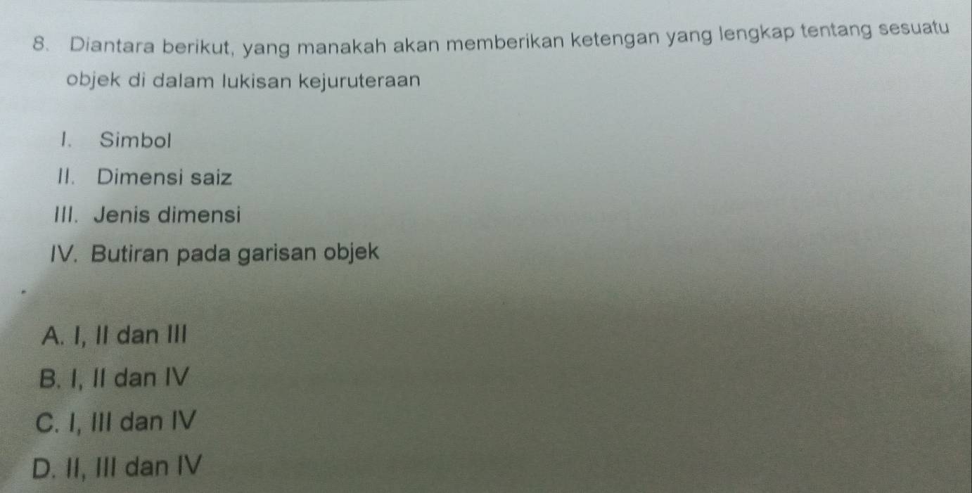 Diantara berikut, yang manakah akan memberikan ketengan yang lengkap tentang sesuatu
objek di dalam lukisan kejuruteraan
I. Simbol
II. Dimensi saiz
III. Jenis dimensi
IV. Butiran pada garisan objek
A. I, II dan III
B. I, II dan IV
C. I, III dan IV
D. II, III dan IV