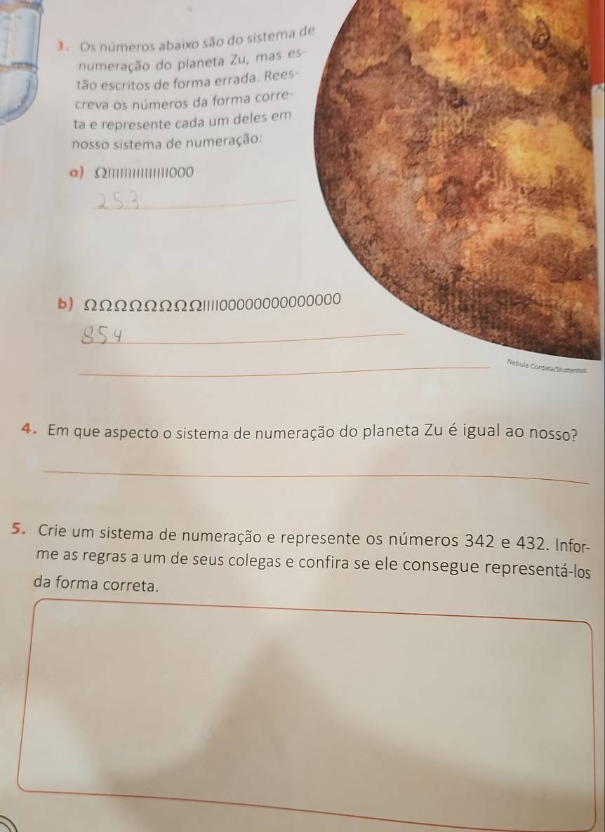 Os números abaixo são do sistema 
numeração do planeta Zu, mas es 
tão escritos de forma errada. Rees- 
creva os números da forma corre- 
ta e represente cada um deles em 
nosso sistema de numeração: 
a) 52111111111111111000
_ 
b) ΩΩΩΩΩΩΩΩ| ||| 0000000000
_ 
_d 
4. Em que aspecto o sistema de numeração do planeta Zu é igual ao nosso? 
_ 
5. Crie um sistema de numeração e represente os números 342 e 432. Infor- 
me as regras a um de seus colegas e confira se ele consegue representá-los 
da forma correta.