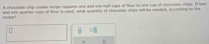 A chocolate chip cookie recipe requires one and one half cups of flour to one cup of chocolate chips. If two 
and one quarter cups of flour is used, what quantity of chocolate chips will be needed, according to the 
recipe?
 □ /□   □  □ /□  