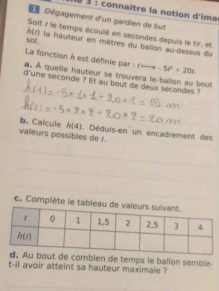 connaître la notion d'ima
d Dégagement d'un gardien de but
Soit 7 le temps écoulé en secondes depuis le tir, et
sol.
h(t) la hauteur en mètres du ballon au-dessus du
La fonction h est définie par : 1 -5t^2+20t.
a. À quelle hauteur se trouvera le-ballon au bout
d'une seconde ? Et au bout de deux secondes ?
_
_
b. Calcule h(4). Déduis-en un encadrement des
valeurs possibles de t.
_
_
_
c. Complète le tableau 
combien de temps le ballon semble-
t-il avoir atteint sa hauteur maximale ?
_