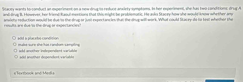 Stacey wants to conduct an experiment on a new drug to reduce anxiety symptoms. In her experiment, she has two conditions: drug A
and drug B. However, her friend Raoul mentions that this might be problematic. He asks Stacey how she would know whether any
anxiety reduction would be due to the drug or just expectancies that the drug will work. What could Stacey do to test whether the
results are due to the drug or expectancies?
add a placebo condition
make sure she has random sampling
add another independent variable
add another dependent variable
eTextbook and Media