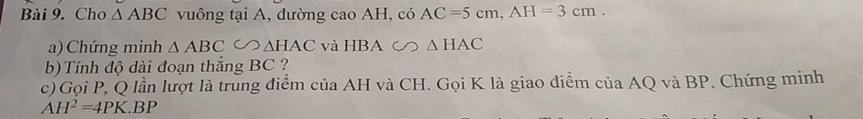 Cho △ ABC vuông tại A, đường cao AH, có AC=5cm, AH=3cm. 
a) Chứng minh △ ABC∽ △ HAC và HBA c  △ HAC
b)Tính độ dài đoạn thắng BC ? 
c) Gọi P, Q lần lượt là trung điểm của AH và CH. Gọi K là giao điểm của AQ và BP. Chứng minh
AH^2=4PK.BP