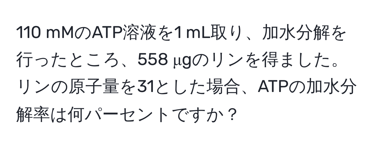 110 mMのATP溶液を1 mL取り、加水分解を行ったところ、558 μgのリンを得ました。リンの原子量を31とした場合、ATPの加水分解率は何パーセントですか？