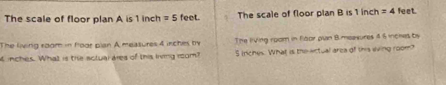 The scale of floor plan A is 1 inch =5 feet. The scale of floor plan B is 1 inch =4 feet. 
The living room in froor plan A measures 4 inches by The living room in Foor plan Bimeasures 4 6 inches by
4 inches. What is the actual ares of this living rom? S inches. What is the actual area of this living room?