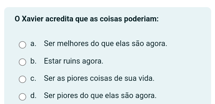 Xavier acredita que as coisas poderiam:
a. Ser melhores do que elas são agora.
b. Estar ruins agora.
c. Ser as piores coisas de sua vida.
d. Ser piores do que elas são agora.