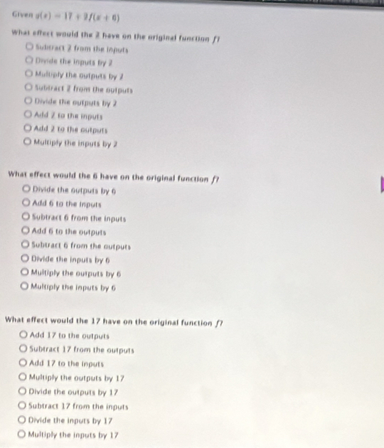 Given g(x)=17+2f(x+6)
What effect would the 2 have on the original function fl
Subtract 2 from the inputs
Divide the inputs by 2
Multiply the outputs by 2
Subtract 2 from the oulputs
Divide the ourputs by 2
Add 2 to the inputs
Add 2 to the outputs
Multiply the inputs by 2
What effect would the 6 have on the original function f
Divide the outputs by 6
Add 6 to the inputs
Subtract 6 from the inputs
Add 6 to the outputs
Subtract 6 from the outputs
Divide the inputs by 6
Muitiply the ourputs by 6
Multiply the inputs by 6
What effect would the 17 have on the original function f?
Add 17 to the outputs
Subtract 17 from the outputs
Add 17 to the inputs
Multiply the outputs by 17
Divide the outputs by 17
Subtract 17 from the inputs
Divide the inputs by 17
Multiply the inputs by 17