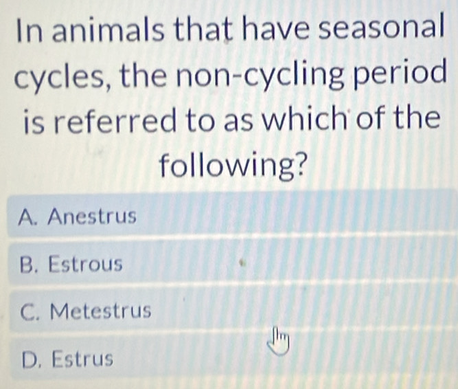 In animals that have seasonal
cycles, the non-cycling period
is referred to as which of the
following?
A. Anestrus
B. Estrous
C. Metestrus
D. Estrus