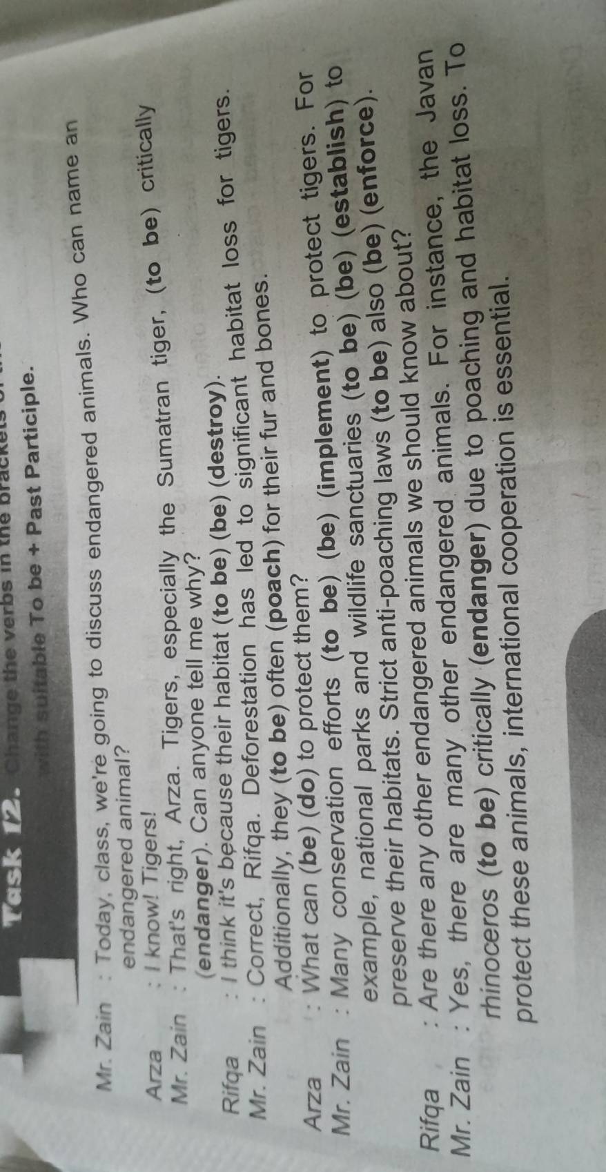 LCSI 195 Change the verbs in the brackel 
with suitable To be + Past Participle. 
Mr. Zain : Today, class, we're going to discuss endangered animals. Who can name an 
endangered animal? 
Arza . I know! Tigers! 
Mr. Zain : That's right, Arza. Tigers, especially the Sumatran tiger, (to be) critically 
(endanger). Can anyone tell me why? 
Rifqa I think it's because their habitat (to be) (be) (destroy). 
Mr. Zain : Correct, Rifqa. Deforestation has led to significant habitat loss for tigers. 
Additionally, they (to be) often (poach) for their fur and bones. 
Arza : What can (be) (do) to protect them? 
Mr. Zain : Many conservation efforts (to be) (be) (implement) to protect tigers. For 
example, national parks and wildlife sanctuaries (to be) (be) (establish) to 
preserve their habitats. Strict anti-poaching laws (to be) also (be) (enforce). 
Rifqa : Are there any other endangered animals we should know about? 
Mr. Zain : Yes, there are many other endangered animals. For instance, the Javan 
rhinoceros (to be) critically (endanger) due to poaching and habitat loss. To 
protect these animals, international cooperation is essential.