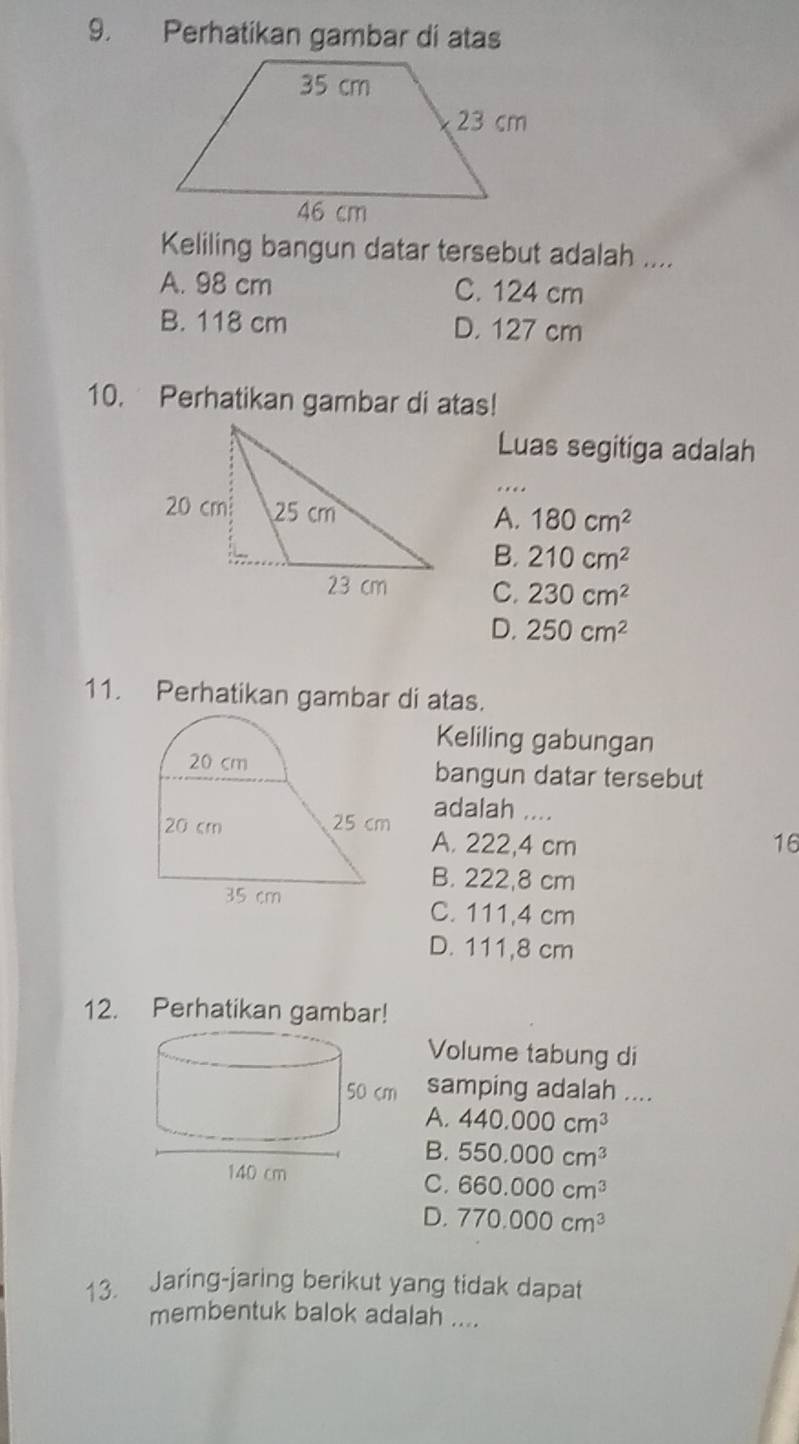 Perhatikan gambar di atas
Keliling bangun datar tersebut adalah ....
A. 98 cm C. 124 cm
B. 118 cm D. 127 cm
10. Perhatikan gambar di atas!
Luas segitiga adalah
A. 180cm^2
B. 210cm^2
C. 230cm^2
D. 250cm^2
11. Perhatikan gambar di atas.
Keliling gabungan
bangun datar tersebut
adalah ....
A. 222,4 cm 16
B. 222,8 cm
C. 111,4 cm
D. 111,8 cm
12. Perhatikan gambar!
Volume tabung di
samping adalah ....
A. 440.000cm^3
B. 550.000cm^3
C. 660.000cm^3
D. 770.000cm^3
13. Jaring-jaring berikut yang tidak dapat
membentuk balok adalah ....