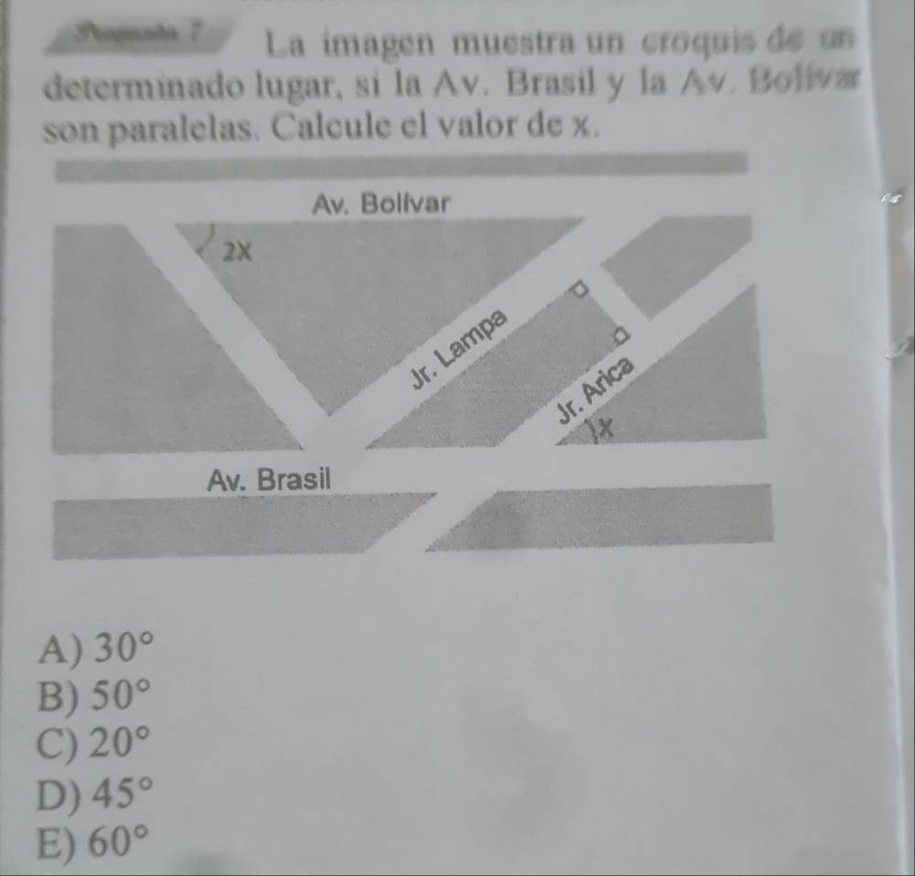 Peogunta 7 La imagen muestra un croquis de un
determinado lugar, sí la Av. Brasil y la Av. Boliva
son paralelas. Calcule el valor de x.
Av. Bolívar
2x
Jr. Lampa
Jr. Árica
Av. Brasil
A) 30°
B) 50°
C) 20°
D) 45°
E) 60°