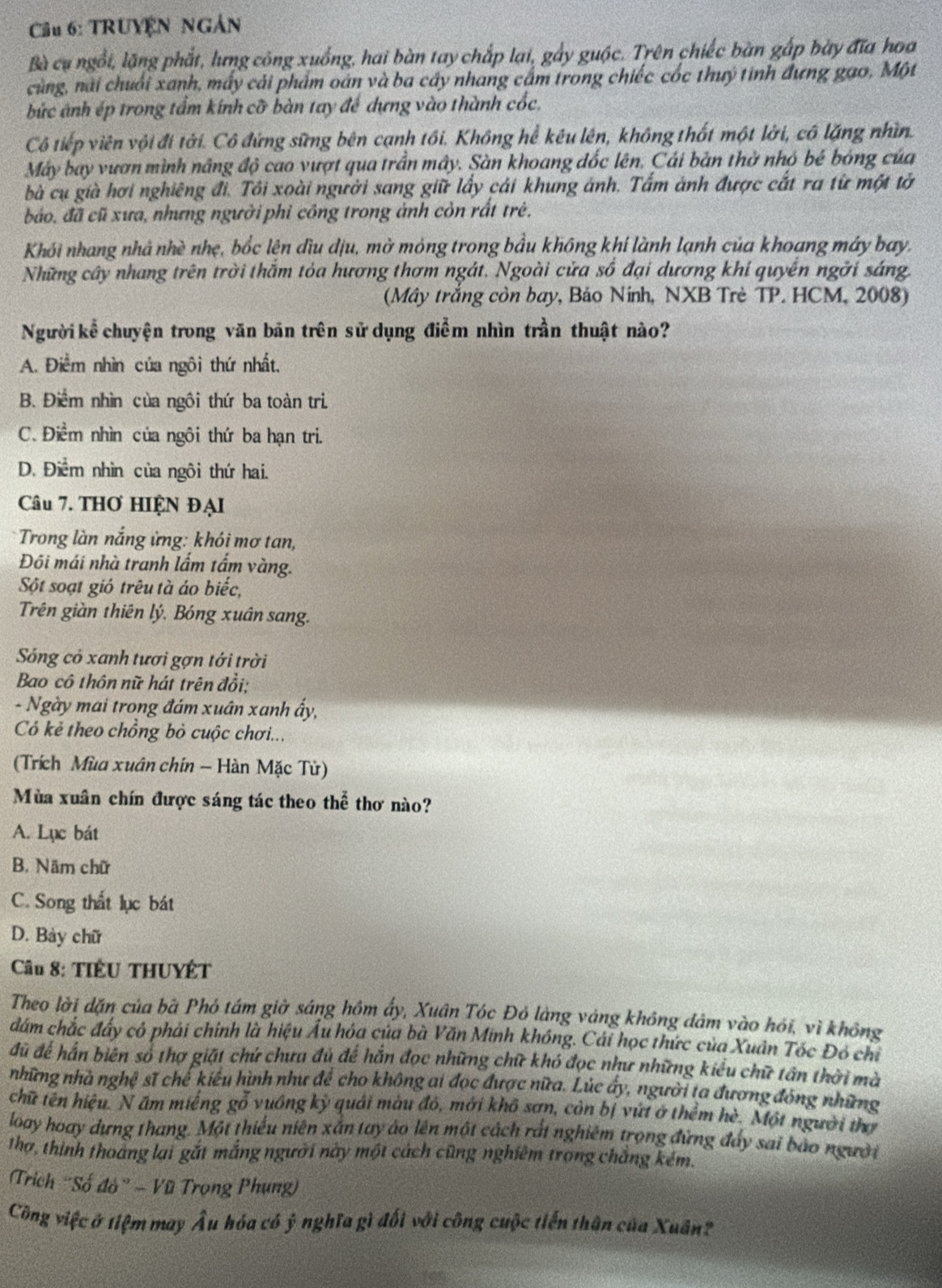 Cầu 6: TRUYÊN NGẢN
Bà cụ ngổi, lặng phắt, lưng công xuống, hai bàn tay chấp lại, gẩy guộc. Trên chiếc bàn gấp bày đĩa hoa
cùng, nài chuối xanh, mấy cải phẩm oán và ba cây nhang cầm trong chiếc cốc thuý tinh đưng gao, Một
bức ảnh ép trong tẩm kính cỡ bàn tay để dựng vào thành cốc,
Cô tiếp viên với đi tới. Cô đứng sững bên cạnh tối. Không hể kêu lên, không thất một lời, có lặng nhìn.
Máy bay vươn mình nâng độ cao vượt qua trần mây. Sàn khoang đốc lên, Cái bản thờ nhỏ bé bóng của
bà cụ già hơi nghiêng đi. Tôi xoài người sang giữ lấy cái khung ảnh. Tấm ảnh được cất ra từ một tờ
bảo, đã cũ xưa, nhưng người phi công trong ảnh còn rất trẻ.
Khói nhang nhà nhề nhẹ, bốc lên đìu dịu, mở móng trong bầu không khí lành lạnh của khoang máy bay,
Những cây nhang trên trời thằm tỏa hương thơm ngát. Ngoài cửa số đại dương khí quyển ngời sáng.
(Mây trắng còn bay, Báo Ninh, NXB Trẻ TP. HCM, 2008)
Người kể chuyện trong văn bãn trên sử dụng điểm nhìn trần thuật nào?
A. Điểm nhìn của ngôi thứ nhất.
B. Điểm nhìn của ngôi thứ ba toàn trì
C. Điểm nhìn của ngôi thứ ba hạn tri.
D. Điểm nhìn của ngôi thứ hai.
Câu 7. THơ HIỆN ĐẠI
Trong làn nắng ửng: khói mơ tan,
Đôi mái nhà tranh lắm tấm vàng.
Sột soạt gió trêu tà áo biếc,
Trên giàn thiên lý. Bóng xuân sang.
Sống có xanh tươi gợn tới trời
Bao cô thôn nữ hát trên đổi;
- Ngày mai trong đám xuân xanh ẩy,
Có kẻ theo chồng bỏ cuộc chơi...
(Trích Mùa xuân chín ~ Hàn Mặc Tử)
Mùa xuân chín được sáng tác theo thể thơ nào?
A. Lục bát
B. Năm chữ
C. Song thất lục bát
D. Bảy chữ
Cầu 8: TIÊU THUYÊT
Theo lời dặn của bà Phó tám giờ sáng hồm ấy, Xuân Tóc Đỏ làng váng không đâm vào hỏi, vì không
đám chắc đấy có phải chính là hiệu Âu hóa của bà Văn Minh khóng. Cái học thức của Xuân Tóc Đô chỉ
đã để hấn biên số thợ giặt chứ chưa đủ để hắn đọc những chữ khó đọc như những kiểu chữ tấn thời mà
những nhà nghệ sĩ chế kiểu hình như để cho không ai đọc được nữa. Lúc ấy, người ta đương đóng những
chữ tên hiệu. N âm miếng gỗ vuồng kỳ quải màu đỏ, mới khô sơn, còn bị vứi ở thêm w^2 Một người thợ
loay hoay dựng thang. Một thiếu niên xắn tay áo lên một cách rất nghiêm trọng đứng đẩy sai bảo người
thơ, thình thoàng lại gắt mắng người này một cách cũng nghiêm trong chẳng kém.
Trich 'Số đò" - Vũ Trọng Phụng)
Công việc ở tiệm may Âu hóa có ỷ nghĩa gì đối với công cuộc tiến thân của Xuân?