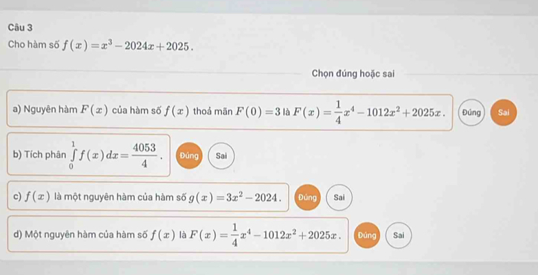 Cho hàm số f(x)=x^3-2024x+2025. 
Chọn đúng hoặc sai
a) Nguyên hàm F(x) của hàm số f(x) thoả mãn F(0)=3 là F(x)= 1/4 x^4-1012x^2+2025x. Đúng Sai
b) Tích phân ∈tlimits _0^(1f(x)dx=frac 4053)4. Đúng Sai
c) f(x) là một nguyên hàm của hàm số g(x)=3x^2-2024. Đúng Sai
d) Một nguyên hàm của hàm số f(x) là F(x)= 1/4 x^4-1012x^2+2025x. Đúng Sai