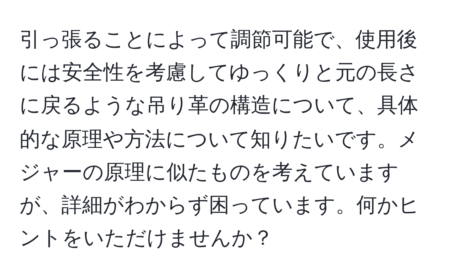 引っ張ることによって調節可能で、使用後には安全性を考慮してゆっくりと元の長さに戻るような吊り革の構造について、具体的な原理や方法について知りたいです。メジャーの原理に似たものを考えていますが、詳細がわからず困っています。何かヒントをいただけませんか？