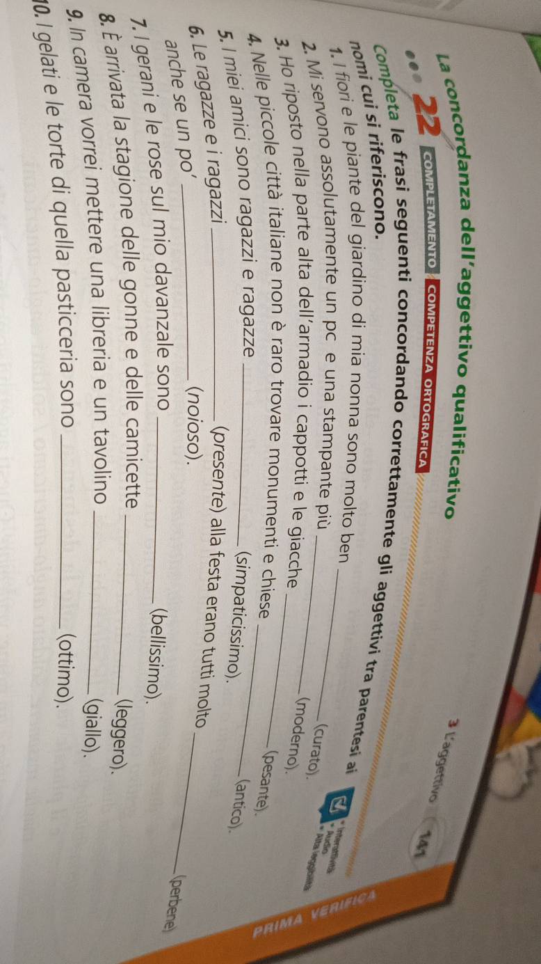 La concordanza dell’aggettivo qualificativo 
3 L'aggettivo 
22 COMPLETAMENTO COMPETENZA ORTOGRAFICA
141
Completa le frasi seguenti concordando correttamente gli aggettivi tra parentesi aí 
nomi cui si riferiscono. 
1. I fiori e le piante del giardino di mia nonna sono molto ben_ 
* Interattività * Audio 
2. Mi servono assolutamente un pc e una stampante più_ 
(curato). 
* Alta leggibilitä 
3. Ho riposto nella parte alta dell’armadio i cappotti e le giacche_ 
(moderno). 
4. Nelle piccole città italiane non è raro trovare monumenti e chiese_ 
(pesante). 
5. l miei amici sono ragazzi e ragazze_ 
(simpaticissimo). 
(antico). 
_ 
6. Le ragazze e i ragazzi_ 
(presente) alla festa erano tutti molto 
anche se un po’_ 
(noioso). 
(perbene) 
7. I gerani e le rose sul mio davanzale sono_ 
(bellissimo). 
8. È arrivata la stagione delle gonne e delle camicette_ 
(leggero). 
9. In camera vorrei mettere una libreria e un tavolino_ 
(giallo). 
10. I gelati e le torte di quella pasticceria sono_ 
(ottimo).
