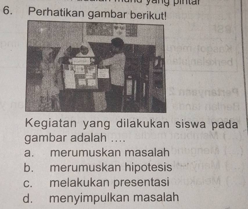 yang pintar
6. Perhatikan gambar berikut!
Kegiatan yang dilakukan siswa pada
gambar adalah ....
a. merumuskan masalah
b. merumuskan hipotesis
c. melakukan presentasi
d. menyimpulkan masalah