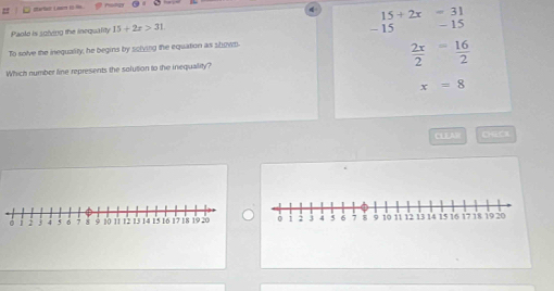 15+2x=31
Paold is solving the inequality 15+2x>31
To solve the inequality, he begins by solving the equation as shown - 15 - 15
 2x/2 = 16/2 
Which number line represents the solution to the inequality?
x=8
CLEAW CHCX