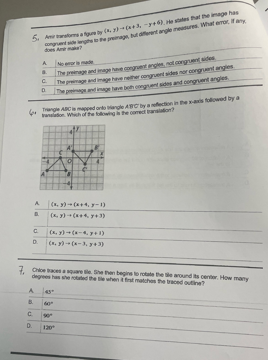 Amir transforms a figure by (x,y)to (x+3,-y+6). He states that the image has
congruent side lengths to the preimage, but different angle measures. What error, if any,
does Amir make?
A. No error is made.
B. The preimage and image have congruent angles, not congruent sides.
C. The preimage and image have neither congruent sides nor congruent angles.
D. The preimage and image have both congruent sides and congruent angles.
Triangle ABC is mapped onto triangle A'B'C' by a reflection in the x-axis followed by a
translation. Which of the following is the correct translation?
A. (x,y)to (x+4,y-1)
B. (x,y)to (x+4,y+3)
C. (x,y)to (x-4,y+1)
D. (x,y)to (x-3,y+3)
Chloe traces a square tile. She then begins to rotate the tile around its center. How many
degrees has she rotated the tile when it first matches the traced outline?
A. 45°
B. 60°
C. 90°
D. 120°