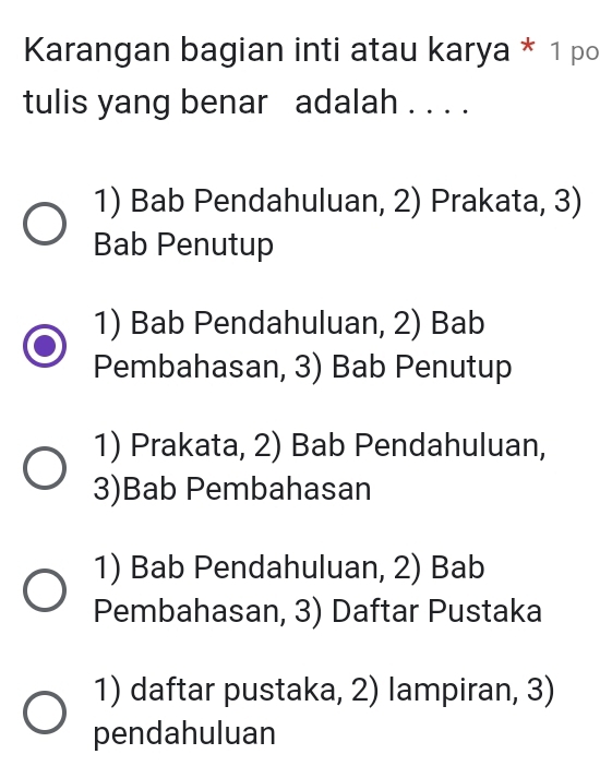 Karangan bagian inti atau karya * 1 po
tulis yang benar adalah . . . .
1) Bab Pendahuluan, 2) Prakata, 3)
Bab Penutup
1) Bab Pendahuluan, 2) Bab
Pembahasan, 3) Bab Penutup
1) Prakata, 2) Bab Pendahuluan,
3)Bab Pembahasan
1) Bab Pendahuluan, 2) Bab
Pembahasan, 3) Daftar Pustaka
1) daftar pustaka, 2) lampiran, 3)
pendahuluan