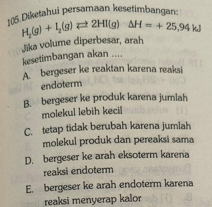 Diketahui persamaan kesetimbangan:
H_2(g)+I_2(g)leftharpoons 2HI(g)△ H=+25,94kJ
Jika volume diperbesar, arah
kesetimbangan akan ....
A. bergeser ke reaktan karena reaksi
endoterm
B. bergeser ke produk karena jumlah
molekul lebih kecil
C. tetap tidak berubah karena jumlah
molekul produk dan pereaksi sama
D. bergeser ke arah eksoterm karena
reaksi endoterm
E. bergeser ke arah endoterm karena
reaksi menyerap kalor