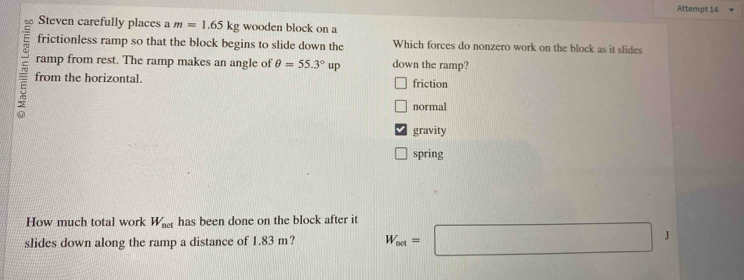 Attempt 14
Steven carefully places a m=1.65kg wooden block on a
frictionless ramp so that the block begins to slide down the Which forces do nonzero work on the block as it slides
ramp from rest. The ramp makes an angle of θ =55.3°up down the ramp?
a from the horizontal. friction
normal
gravity
spring
How much total work W_net has been done on the block after it
slides down along the ramp a distance of 1.83 m? W_out=□ J
