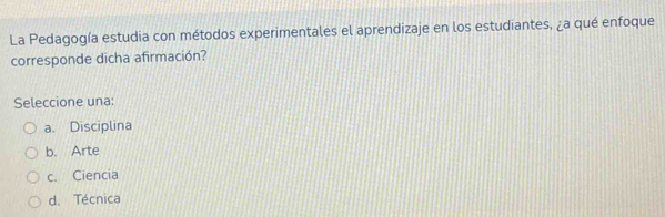 La Pedagogía estudia con métodos experimentales el aprendizaje en los estudiantes, ¿a qué enfoque
corresponde dicha afirmación?
Seleccione una:
a. Disciplina
b. Arte
c. Ciencia
d. Técnica