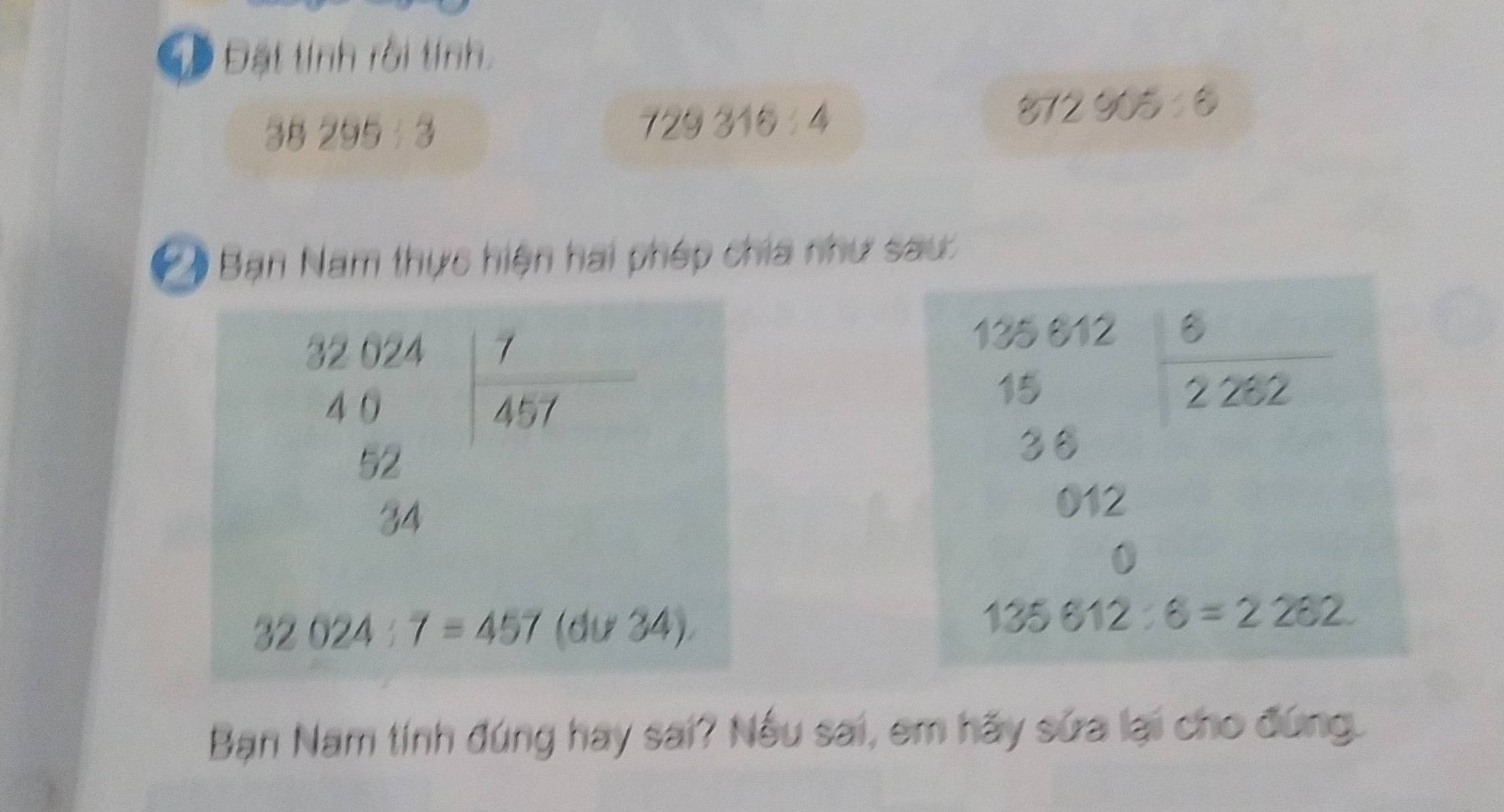 Đ Đặt tính rồi tính.
2 72905:6
38295:3
729316:4
* *  Bạn Nam thực hiện hai phép chia như sau:
35612 ∠
15
2 282
2
36
012
0
135612:6=2262.
Bạn Nam tính đúng hay sai? Nếu sai, em hãy sửa lại cho đứng.