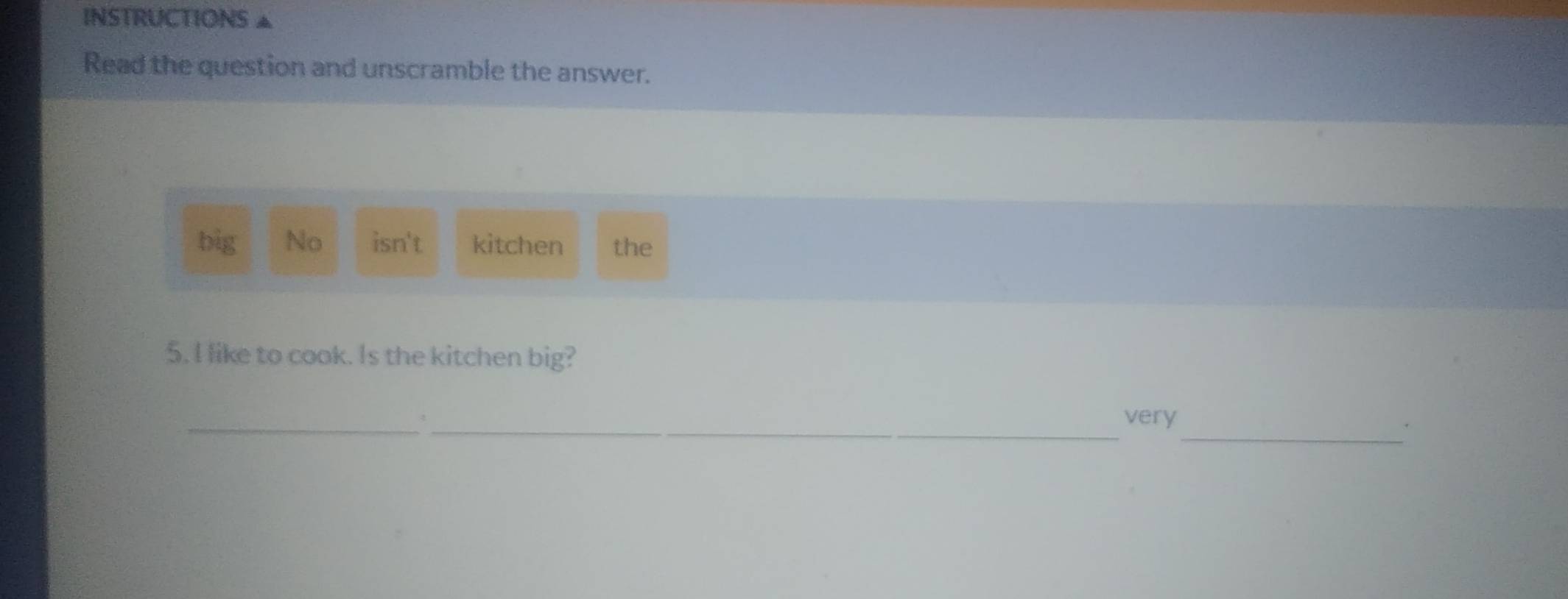 INSTRUCTIONS ▲
Read the question and unscramble the answer.
big No isn't kitchen the
5. I like to cook. Is the kitchen big?
_
_very
_.