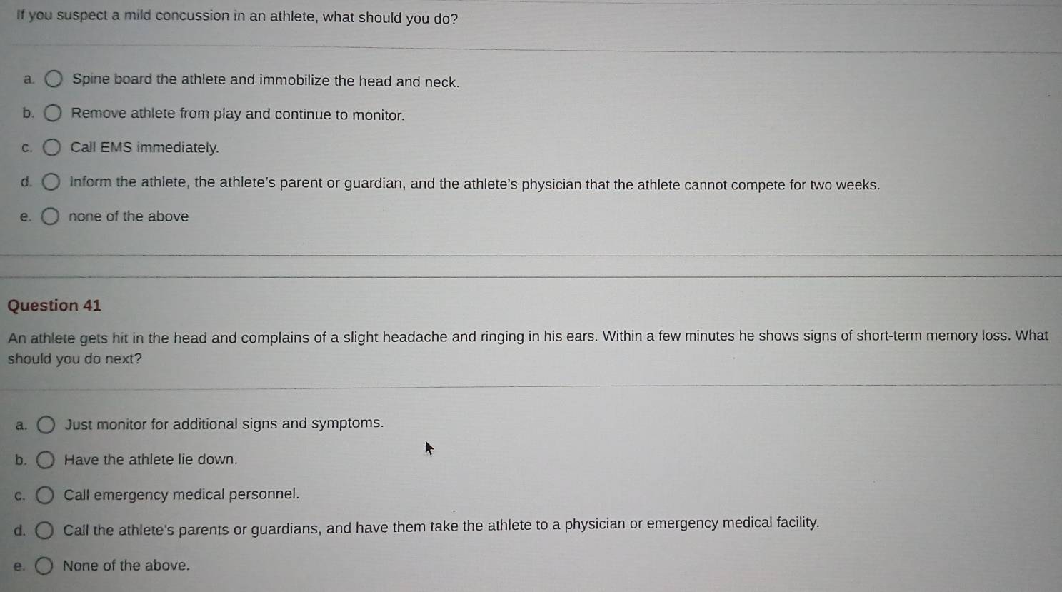 If you suspect a mild concussion in an athlete, what should you do?
a. Spine board the athlete and immobilize the head and neck.
b. Remove athlete from play and continue to monitor.
C. Call EMS immediately.
d. Inform the athlete, the athlete's parent or guardian, and the athlete's physician that the athlete cannot compete for two weeks.
e. none of the above
Question 41
An athlete gets hit in the head and complains of a slight headache and ringing in his ears. Within a few minutes he shows signs of short-term memory loss. What
should you do next?
a. Just monitor for additional signs and symptoms.
b. Have the athlete lie down.
C. Call emergency medical personnel.
d. Call the athlete's parents or guardians, and have them take the athlete to a physician or emergency medical facility.
e. None of the above.