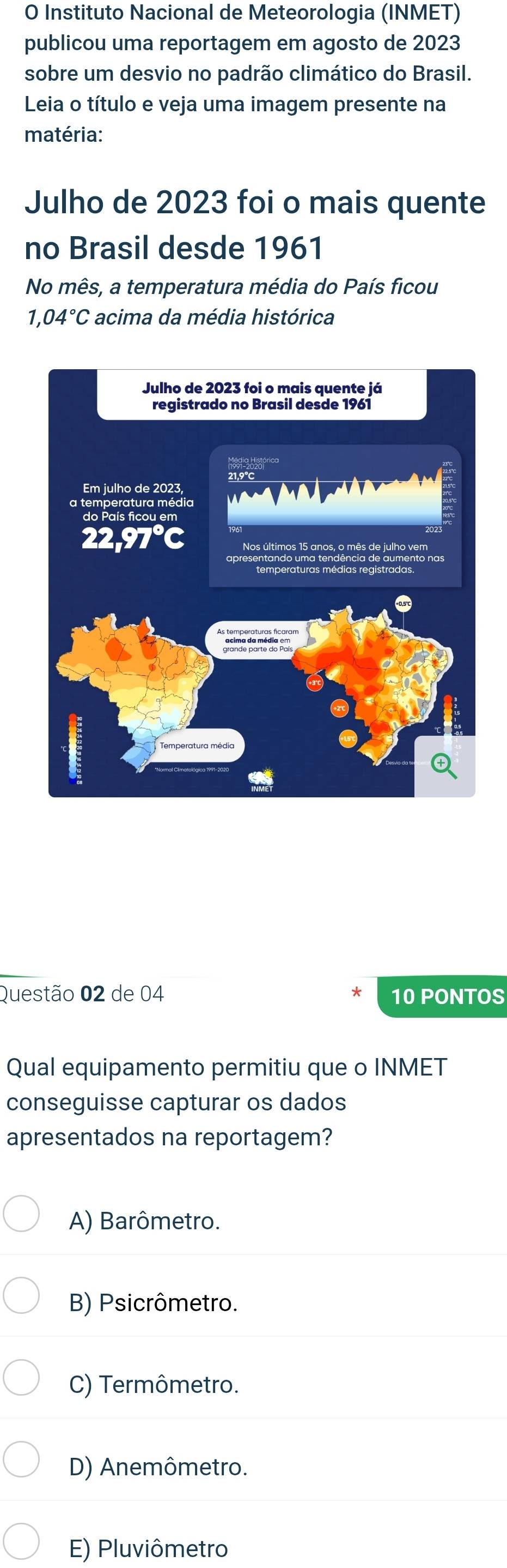 Instituto Nacional de Meteorologia (INMET)
publicou uma reportagem em agosto de 2023
sobre um desvio no padrão climático do Brasil.
Leia o título e veja uma imagem presente na
matéria:
Julho de 2023 foi o mais quente
no Brasil desde 1961
No mês, a temperatura média do País ficou
1,04°C acima da média histórica
Questão 02 de 04 * 10 PONTOS
Qual equipamento permitiu que o INMET
conseguisse capturar os dados
apresentados na reportagem?
A) Barômetro.
B) Psicrômetro.
C) Termômetro.
D) Anemômetro.
E) Pluviômetro