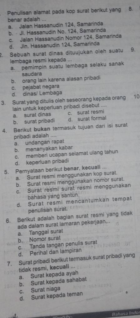 Penulisan alamat pada kop surat berikut yang 8.
benar adalah ...
a. Jalan Hassanudin 124, Samarinda
b. - JI. Hassanudin No. 124, Samarinda
c. Jalan Hassanudin Nomor 124, Samarinda
d. JIn. Hassanudin 124, Samarinda
2. Sebuah surat dinas dituujukan oleh suatu 9.
lembaga resmi kepada ...
a. pemimpin suatu lembaga selaku sanak
saudara
b. orang lain karena alasan pribadi
c. pejabat negara
d. dinas/ Lembaga
3. Surat yang ditulis oleh seseorang kepada orang 10
lain untuk keperluan pribadi disebut ....
a. surat dinas c. surat resmi
b. surat pribadi d. surat formal
4. Berikut bukan termasuk tujuan dari isi surat
pribadi adalah ....
a. undangan rapat
b. menanyakan kabar
c. memberi ucapan selamat ulang tahun
d. keperluan pribadi
5. Pernyataan berikut benar, kecuali ...
a. Surat resmi menggunakan kop surat.
b. Surat resmi menggunakan nomor surat.
c. Surat resmi surat resmi menggunakan
bahasa yang santun.
d. Surat resmi mencantumkan tempat
penulisan surat.
6. Berikut adalah bagian surat resmi yang tidak
ada dalam surat lamaran pekerjaan...
a. Tanggal surat
b. Nomor surat
c. Tanda tangan penulis surat
d. Perihal dan lampiran
7. Surat pribadi berikut termasuk surat pribadi yang
tidak resmi, kecuali ...
a. Surat kepada ayah
b. Surat kepada sahabat
c. Surat niaga
d. Surat kepada teman

Bahasa Indor