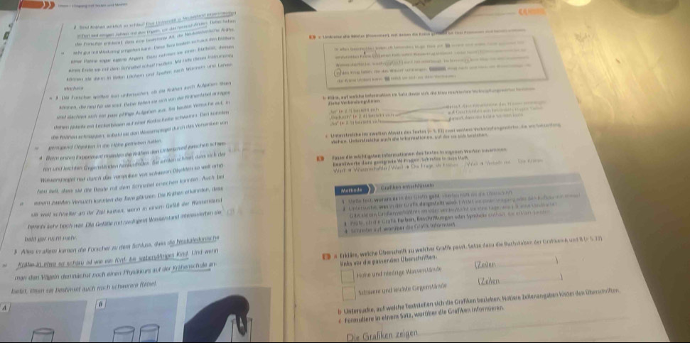 If fort ad age Adlees od sow taen, un das ronsustudries. Bate hatan
*  = Umkiame alls Wortes (smemen) = Sanen ds tose                                              
de Fünsche ericht de eide betrre Ar, des feutastssische Fzhe
sihe got n wokarg prgeten sarn. Den Noce Eosten woh aut den Bahan
e the Waen   ea e         
emer Pame eger care Angen te naan we prem Ithal, des
m alan beorghian ioae o ba-e tge nes o           -     
eme  a  t sc te      b t  b           —             
eres Erde we ond dem lefuaed scharf meillan. Me Fte theres inadcmnts
— — — —  
lenen de dann in Seten Lücher und Spaiten nach Woren und Laren
m 3 Die Forscher wißten sud ustenuichen, o die Krähen auch Autjaben lue                  
t h  
i Stäre, auf wehhe infeemation im Satz davor sich me blau maskiscten Stmphat gete be r 
können, die neu für sae sand. Dahe taen sie sch von der Krähenfabel anregen
Dd u oc n° 1 = 2  4) be m     raf da on de ta    
ind dachten sch est pase phitge Aufgaten aus. Se heshen vertsche auf, in
Ziske Votändungstirien
d emut  de s     o sn 
dehen jükete mit Leckerbesen auf niner Korkscheibe schwamm. Den kunnke
be Knänen schrüppen, sobald sit den Wissersperpel durch des Verseken von 50° (= 2  5(     1 _=    Ge       homan o p       
e  Unterstreiche is zweiten Absetz des Seetes (= S. TI) zast weltere Verkröpfungenncher die em hetser tee
Werugtend Déekden in she Höhe geteben halle
4 Bem ersten Exporment munten die Krähen den Unterschend zwischen schwn stchen. Unterstrsiche auch she inturmationen, aut we ws sch bevchen,
nen und leichten Gegenstähden nehäustinden. Sie ierten schost, dass sich der E  Fasse die wühtigsten informatimen des tates in sigemen Wurten susemmen
Wert # Wasensshaftler/Was) a Di Frage se Foe  (Wora Vad mn  e c   
Miassenspieget nur durch das Veraenkan von schweren Orgeten so weit ere  Beantworte dana geeignete W-Fragen Schrelte in ne Het
hen tell, dass sie die Beute mit dem Sichnabel ereichen knrnöm. Auch bei
ietnem zwesiten Vensich konnten die Tere glänzen. Die Krähen erkannten, dass Methnd=  Grafken entic hu n
ste wait schneilter an ihr Zipt kamen, wenn in enern Gefäft der Wesserstand s  Stdle fest. wehem is in der Gram geß Fürrbe nan as ae Glen o
Gibl ee en Eröfer er to Wnts de ldo vente nt s b sue etne Lage as t  i ne c a t  
berents sehr boch war Die Gelätle zut nwedinger Wasserstand interessierten sie #  Unterssche was in der Gafk dargestellt wirds t rart vn eusen wgang wie den eu  f       
a  Prute uär die Grafä Farben, Beschriftungen oder Symbols euhan de ersan e  
3. Alles in allem kamen die Forscher zu dem Schluss, des die Neukästsnische 4 Schieshe auf worüber die Grafs Informiert.
man den Vögein demnächst noch einen Physükurs auf der Kräßenschule an EB a fkläre, weiche Überschift zu weicher Grafik passt. Setze dazu die Ruchstaben der Grshkae und B(-5,27)
Kalhe in ehin so schlau od we ein fünf, hie suheniäfniges lind. Und wenn
links vor die passenden Überschriften.
Hohe und niedrige Wasserstände (Zeien
Schwere und leichte Gegenstände (Zeilen
bietel, losen sie bestimmt auch nuch schwerere flatsel.
A
b. Untersuche, auf weiche Textstellen sich die Grafiken beziehen. Hotlere Zellnangaben kinter den Überschöften.
θ
* Formuliere in einem Satz, worüher die Grafiken informieren.
Die Graßken zeigen