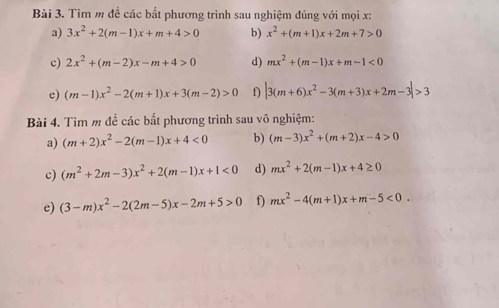 Tìm m để các bất phương trình sau nghiệm đúng với mọi x : 
a) 3x^2+2(m-1)x+m+4>0 b) x^2+(m+1)x+2m+7>0
c) 2x^2+(m-2)x-m+4>0 d) mx^2+(m-1)x+m-1<0</tex> 
e) (m-1)x^2-2(m+1)x+3(m-2)>0 f) |3(m+6)x^2-3(m+3)x+2m-3|>3
Bài 4. Tìm m để các bất phương trình sau vô nghiệm: 
a) (m+2)x^2-2(m-1)x+4<0</tex> b) (m-3)x^2+(m+2)x-4>0
c) (m^2+2m-3)x^2+2(m-1)x+1<0</tex> d) mx^2+2(m-1)x+4≥ 0
e) (3-m)x^2-2(2m-5)x-2m+5>0 f) mx^2-4(m+1)x+m-5<0</tex>.