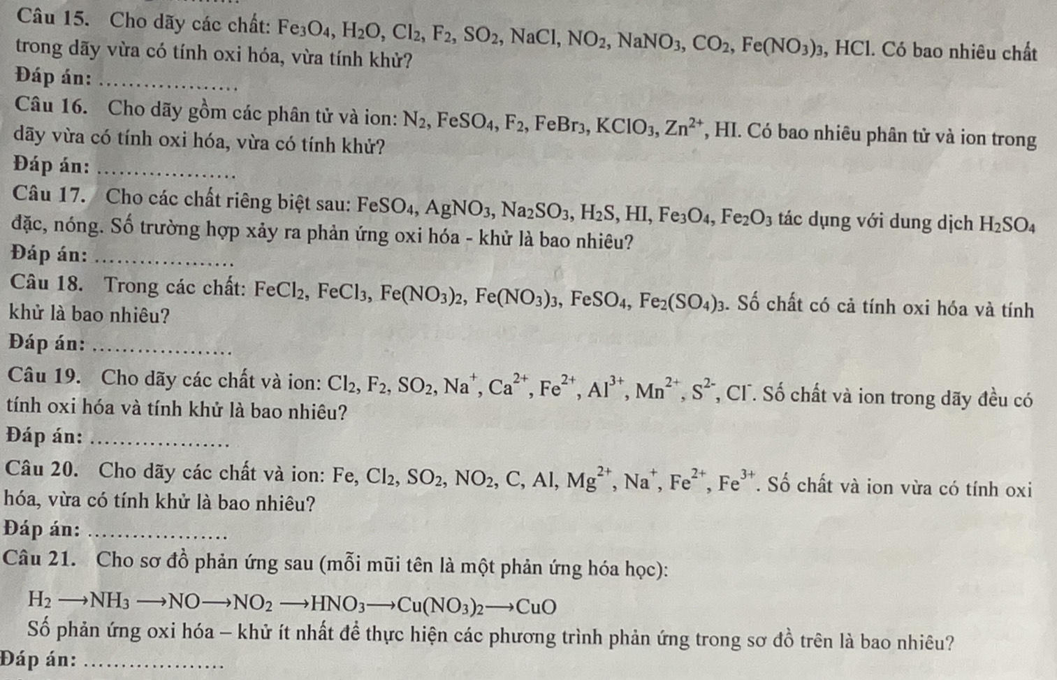 Cho dãy các chất: Fe_3O_4,H_2O,Cl_2,F_2,SO_2, ,NaCl, NO_2,NaNO_3,CO_2,Fe(NO_3)_3 , HCl. Có bao nhiêu chất
trong dãy vừa có tính oxi hóa, vừa tính khử?
Đáp án:_
Câu 16. Cho dãy gồm các phân tử và ion: N_2,FeSO_4,F_2,FeBr_3,KClO_3,Zn^(2+) *, HI. Có bao nhiêu phân tử và ion trong
dãy vừa có tính oxi hóa, vừa có tính khử?
Đáp án:_
Câu 17. Cho các chất riêng biệt sau: FeSO₄, AgNO_3,Na_2SO_3,H_2S,HI,Fe_3O_4,Fe_2O_3 tác dụng với dung dịch H_2SO_4
đặc, nóng. Số trường hợp xảy ra phản ứng oxi hóa - khử là bao nhiêu?
Đáp án:_
Câu 18. Trong các chất: FeCl_2,FeCl_3,Fe(NO_3)_2,Fe(NO_3)_3,FeSO_4,Fe_2(SO_4);. Số chất có cả tính oxi hóa và tính
khử là bao nhiêu?
Đáp án:_
Câu 19. Cho dãy các chất và ion: Cl_2,F_2,SO_2,Na^+,Ca^(2+),Fe^(2+),Al^(3+),Mn^(2+),S^(2-) , CF. Số chất và ion trong dãy đều có
tính oxi hóa và tính khử là bao nhiêu?
Đáp án:_
Câu 20. Cho dãy các chất và ion: Fe, Cl_2,SO_2,NO_2,C,Al,Mg^(2+),Na^+,Fe^(2+),Fe^(3+). Số chất và ion vừa có tính oxi
hóa, vừa có tính khử là bao nhiêu?
Đáp án:_
Câu 21. Cho sơ đồ phản ứng sau (mỗi mũi tên là một phản ứng hóa học):
H_2to NH_3to NOto NO_2to HNO_3to Cu(NO_3)_2to CuO
Số phản ứng oxi hóa - khử ít nhất để thực hiện các phương trình phản ứng trong sơ đồ trên là bao nhiêu?
Đáp án:_