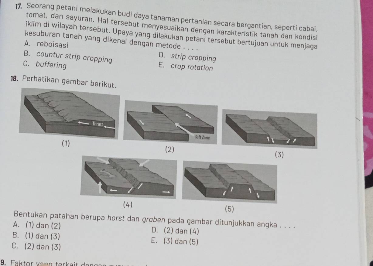 Seorang petani melakukan budi daya tanaman pertanian secara bergantian, seperti cabai,
tomat, dan sayuran. Hal tersebut menyesuaikan dengan karakteristik tanah dan kondisi
iklim di wilayah tersebut. Upaya yang dilakukan petani tersebut bertujuan untuk menjaga
kesuburan tanah yang dikenal dengan metode . . . .
A. reboisasi
D. strip cropping
B. countur strip cropping E. crop rotation
C. buffering
18. Perhatikan gambar beriku
(1)
(2)
(3)
(4) (5)
Bentukan patahan berupa horst dan grɑben pada gambar ditunjukkan angka . . . .
A. (1) dan (2) D. (2) dan (4)
B. (1) dan (3) E. (3) dan (5)
C. (2)dan (3)