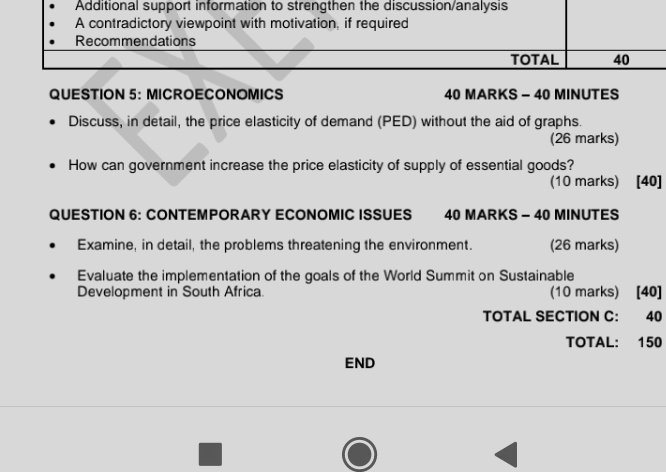 Additional support information to strengthen the discussion/analysis 
A contradictory viewpoint with motivation, if required 
Recommendations 
TOTAL 40 
QUESTION 5: MICROECONOMICS 40 MARKS - 40 MINUTES 
Discuss, in detail, the price elasticity of demand (PED) without the aid of graphs. 
(26 marks) 
How can government increase the price elasticity of supply of essential goods? 
(10 marks) [40] 
QUESTION 6: CONTEMPORARY ECONOMIC ISSUES 40 MARKS - 40 MINUTES 
Examine, in detail, the problems threatening the environment. (26 marks) 
Evaluate the implementation of the goals of the World Summit on Sustainable 
Development in South Africa. (10 marks) [40] 
TOTAL SECTION C: 40 
TOTAL: 150
END