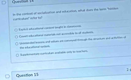 curriculum" refer to? In the context of soclalization and education, what does the term "hirlden
Explicil educational content taught in classrooms.
Covert edui ational materials not accessible to all students
Unintended lessons and vallues are conveyed through the stracture and activities of
the educational system.
Supellementary cundculum avaiable only to teachers
2
Question 15