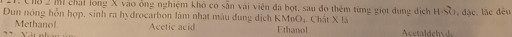 T! Chỗ 2 ml chat long X vào ông nghiệm khô có sẵn vài viên đá bọt. sau đó thêm từng giọt dung dịch H_2SO 4 đặc. lặc đều
Đun nóng hỗn hợp, sinh ra hydrocarbon làm nhạt màu dung dịch KMnO_4. Chất X là
Methanol. Acetic acid Ethanol
22 Vát nhà Acetaldehyde