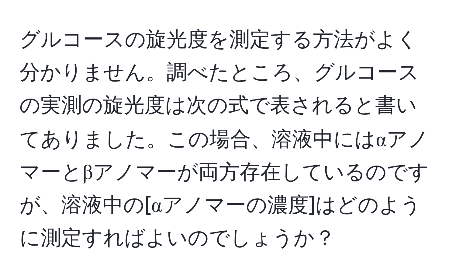 グルコースの旋光度を測定する方法がよく分かりません。調べたところ、グルコースの実測の旋光度は次の式で表されると書いてありました。この場合、溶液中にはαアノマーとβアノマーが両方存在しているのですが、溶液中の[αアノマーの濃度]はどのように測定すればよいのでしょうか？