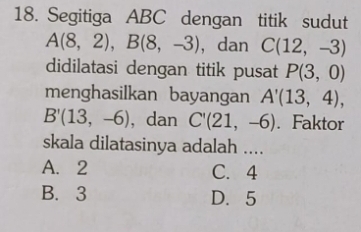 Segitiga ABC dengan titik sudut
A(8,2), B(8,-3) , dan C(12,-3)
didilatasi dengan titik pusat P(3,0)
menghasilkan bayangan A'(13,4),
B'(13,-6) , dan C'(21,-6). Faktor
skala dilatasinya adalah ....
A. 2 C. 4
B. 3 D. 5