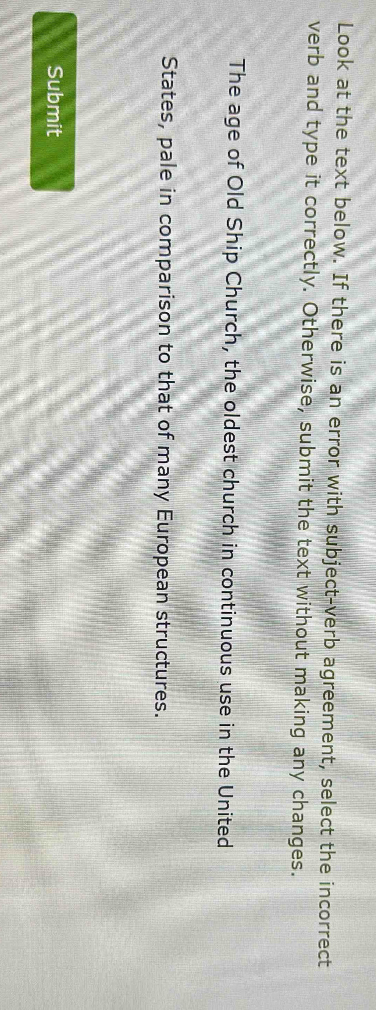 Look at the text below. If there is an error with subject-verb agreement, select the incorrect 
verb and type it correctly. Otherwise, submit the text without making any changes. 
The age of Old Ship Church, the oldest church in continuous use in the United 
States, pale in comparison to that of many European structures. 
Submit