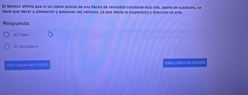 El técnico afirma que si un cubre polvos de una flecha de velocidad constante está roto, aparte de sustituirlo, se
tiene que llevar a alineación y balanceo del vehículo, ya que afecta la suspensión y dirección de este.
Respuesta:
a) Falso
b) Verdadero.
PREGUNTAANTERIOR FINALIZAR EVALUACIÓN